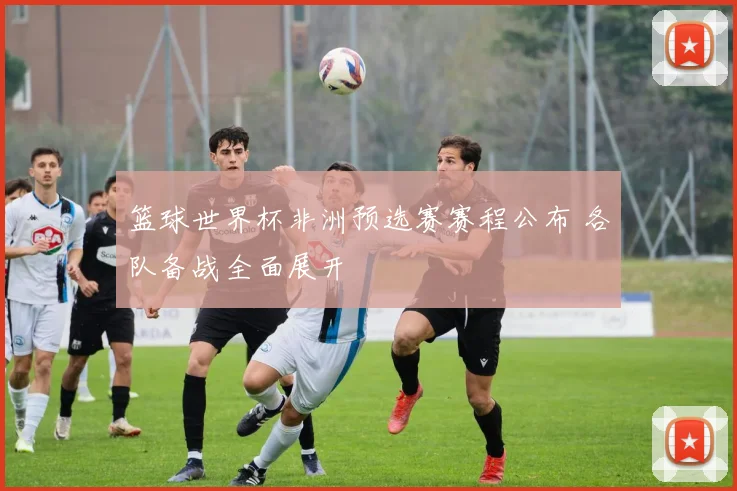 篮球世界杯非洲预选赛赛程公布 各队备战全面展开