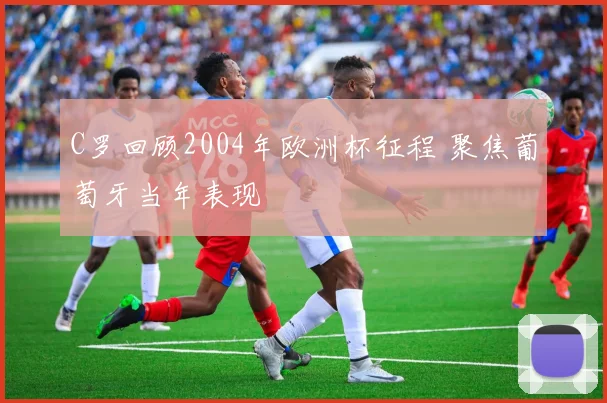 C罗回顾2004年欧洲杯征程 聚焦葡萄牙当年表现