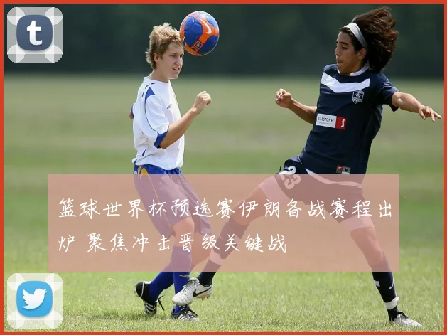 篮球世界杯预选赛伊朗备战赛程出炉 聚焦冲击晋级关键战