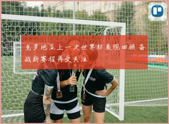 克罗地亚上一次世界杯表现回顾 备战新赛程再受关注