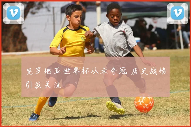 克罗地亚世界杯从未夺冠 历史战绩引发关注
