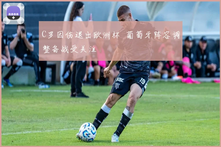 C罗因伤退出欧洲杯 葡萄牙阵容调整备战受关注